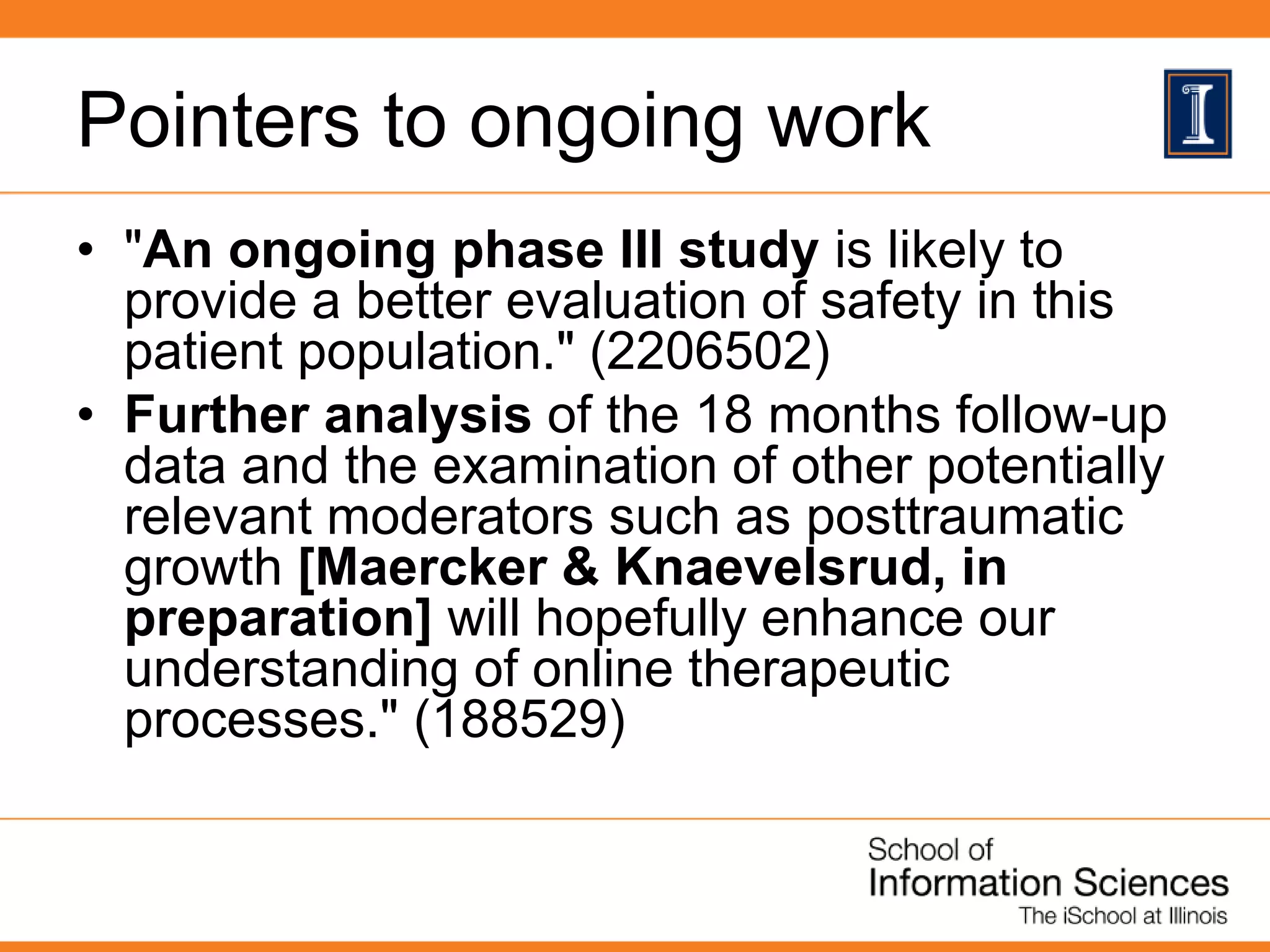 Pointers to ongoing work
• "An ongoing phase III study is likely to
provide a better evaluation of safety in this
patient population." (2206502)
• Further analysis of the 18 months follow-up
data and the examination of other potentially
relevant moderators such as posttraumatic
growth [Maercker & Knaevelsrud, in
preparation] will hopefully enhance our
understanding of online therapeutic
processes." (188529)
 