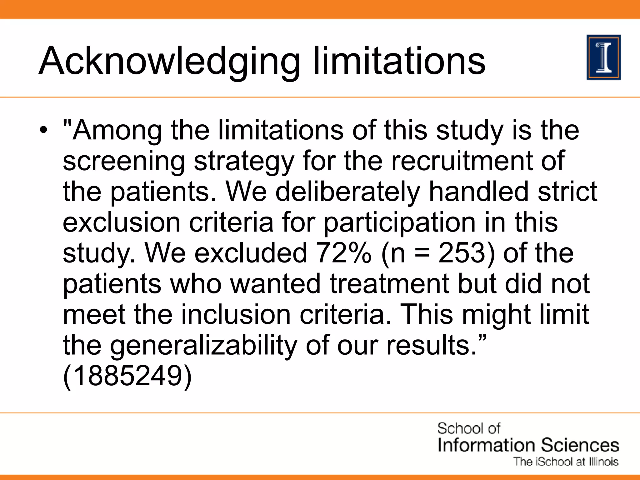 Acknowledging limitations
• "Among the limitations of this study is the
screening strategy for the recruitment of
the patients. We deliberately handled strict
exclusion criteria for participation in this
study. We excluded 72% (n = 253) of the
patients who wanted treatment but did not
meet the inclusion criteria. This might limit
the generalizability of our results.”
(1885249)
 