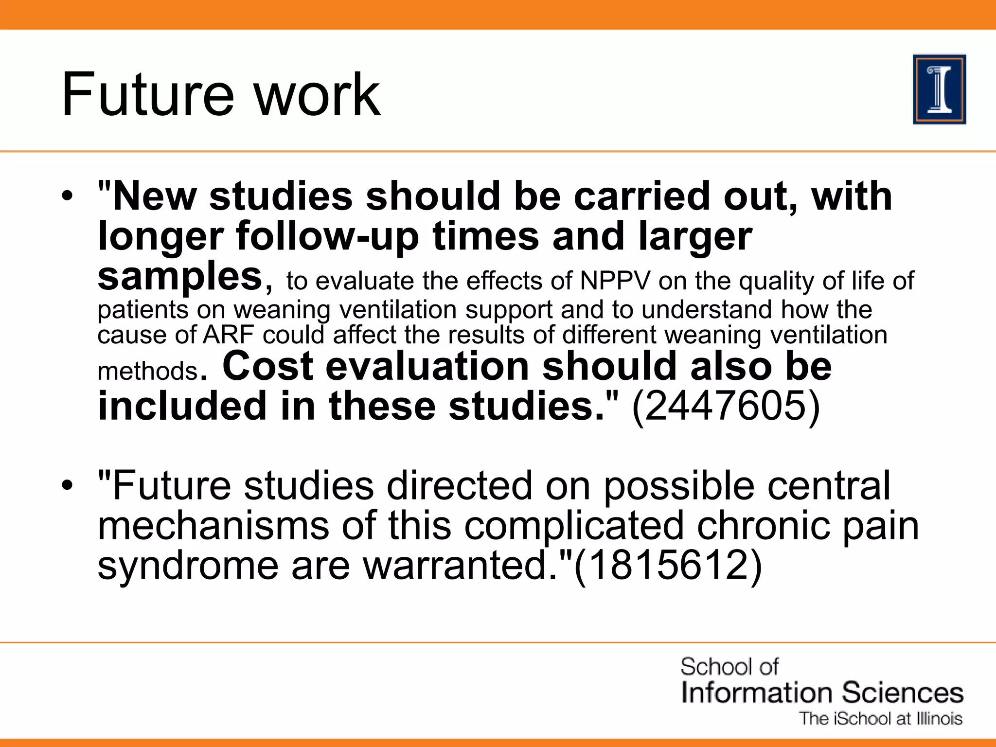 Future work
• "New studies should be carried out, with
longer follow-up times and larger
samples, to evaluate the effects of NPPV on the quality of life of
patients on weaning ventilation support and to understand how the
cause of ARF could affect the results of different weaning ventilation
methods. Cost evaluation should also be
included in these studies." (2447605)
• "Future studies directed on possible central
mechanisms of this complicated chronic pain
syndrome are warranted."(1815612)
 