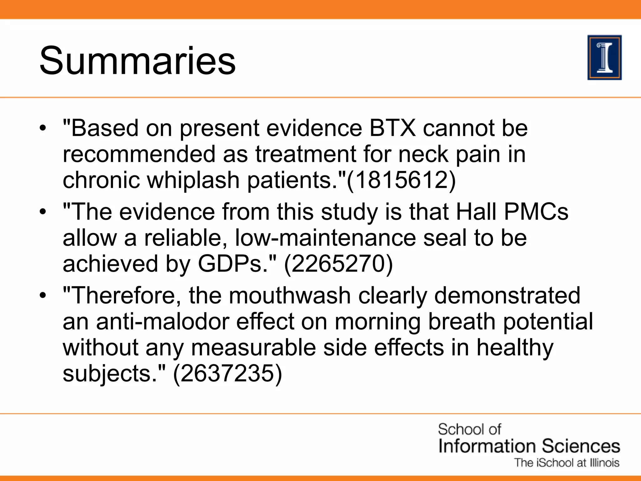 Summaries
• "Based on present evidence BTX cannot be
recommended as treatment for neck pain in
chronic whiplash patients."(1815612)
• "The evidence from this study is that Hall PMCs
allow a reliable, low-maintenance seal to be
achieved by GDPs." (2265270)
• "Therefore, the mouthwash clearly demonstrated
an anti-malodor effect on morning breath potential
without any measurable side effects in healthy
subjects." (2637235)
 