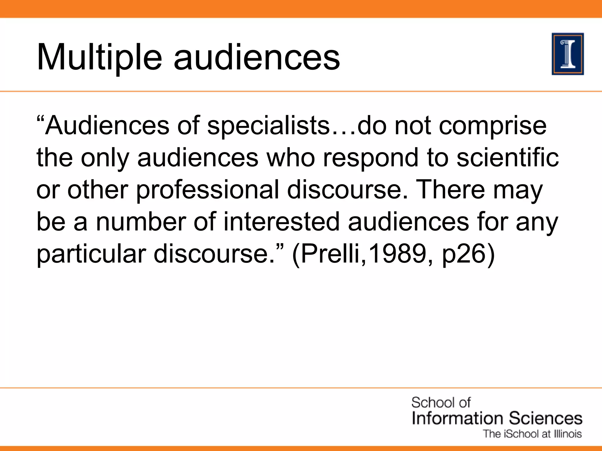 Multiple audiences
“Audiences of specialists…do not comprise
the only audiences who respond to scientific
or other professional discourse. There may
be a number of interested audiences for any
particular discourse.” (Prelli,1989, p26)
 