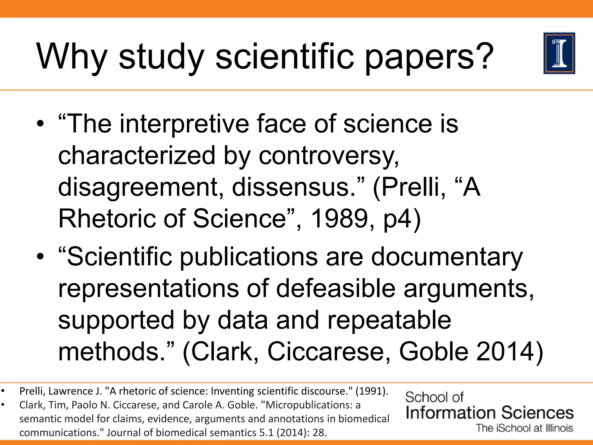 Why study scientific papers?
• “The interpretive face of science is
characterized by controversy,
disagreement, dissensus.” (Prelli, “A
Rhetoric of Science”, 1989, p4)
• “Scientific publications are documentary
representations of defeasible arguments,
supported by data and repeatable
methods.” (Clark, Ciccarese, Goble 2014)
• Prelli, Lawrence J. "A rhetoric of science: Inventing scientific discourse." (1991).
• Clark, Tim, Paolo N. Ciccarese, and Carole A. Goble. "Micropublications: a
semantic model for claims, evidence, arguments and annotations in biomedical
communications." Journal of biomedical semantics 5.1 (2014): 28.
 