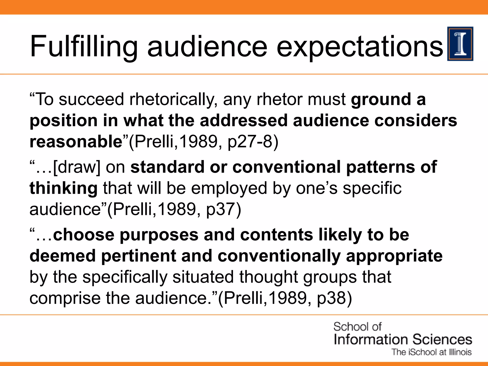 Fulfilling audience expectations
“To succeed rhetorically, any rhetor must ground a
position in what the addressed audience considers
reasonable”(Prelli,1989, p27-8)
“…[draw] on standard or conventional patterns of
thinking that will be employed by one’s specific
audience”(Prelli,1989, p37)
“…choose purposes and contents likely to be
deemed pertinent and conventionally appropriate
by the specifically situated thought groups that
comprise the audience.”(Prelli,1989, p38)
 