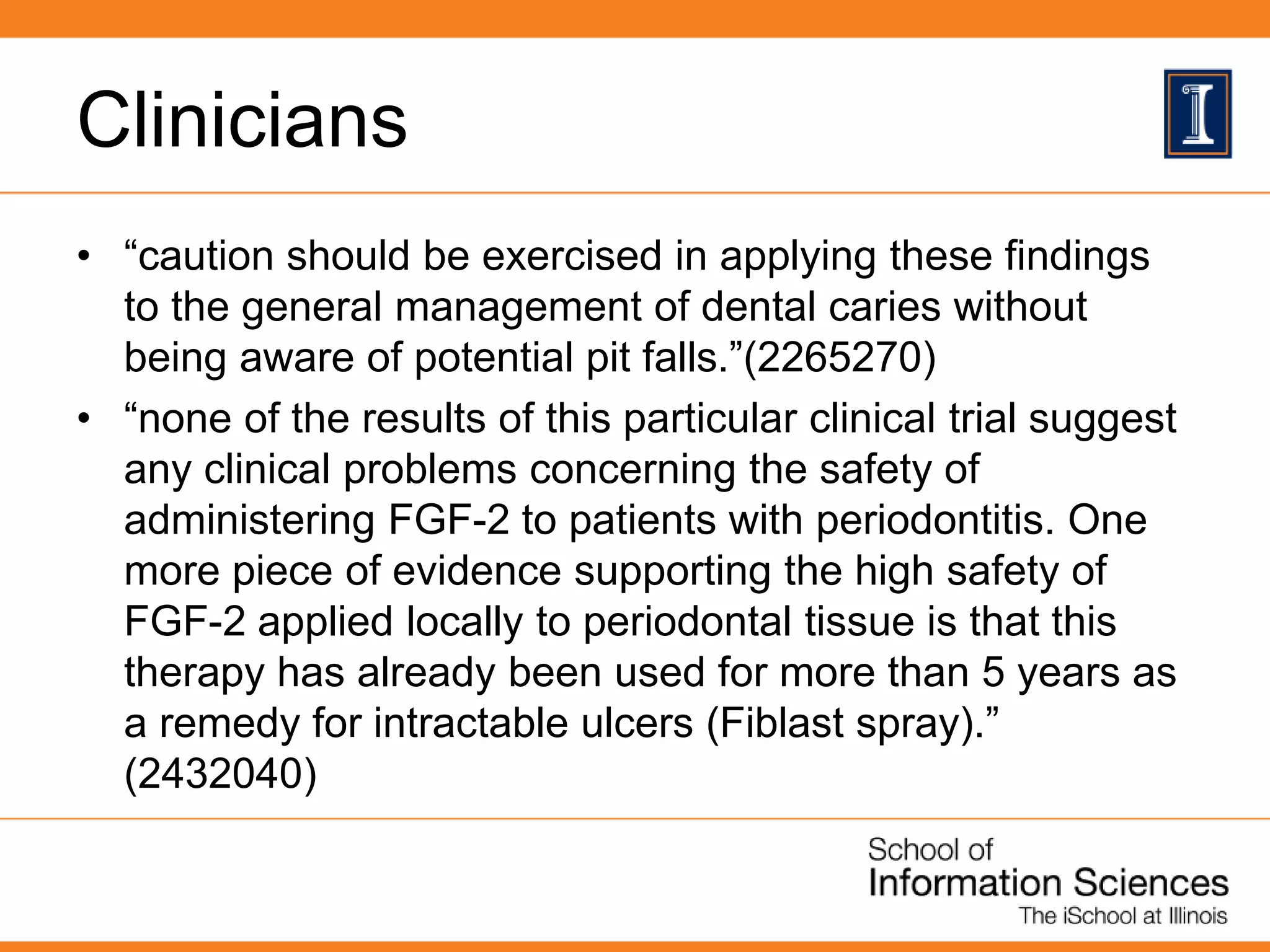 Clinicians
• “caution should be exercised in applying these findings
to the general management of dental caries without
being aware of potential pit falls.”(2265270)
• “none of the results of this particular clinical trial suggest
any clinical problems concerning the safety of
administering FGF-2 to patients with periodontitis. One
more piece of evidence supporting the high safety of
FGF-2 applied locally to periodontal tissue is that this
therapy has already been used for more than 5 years as
a remedy for intractable ulcers (Fiblast spray).”
(2432040)
 