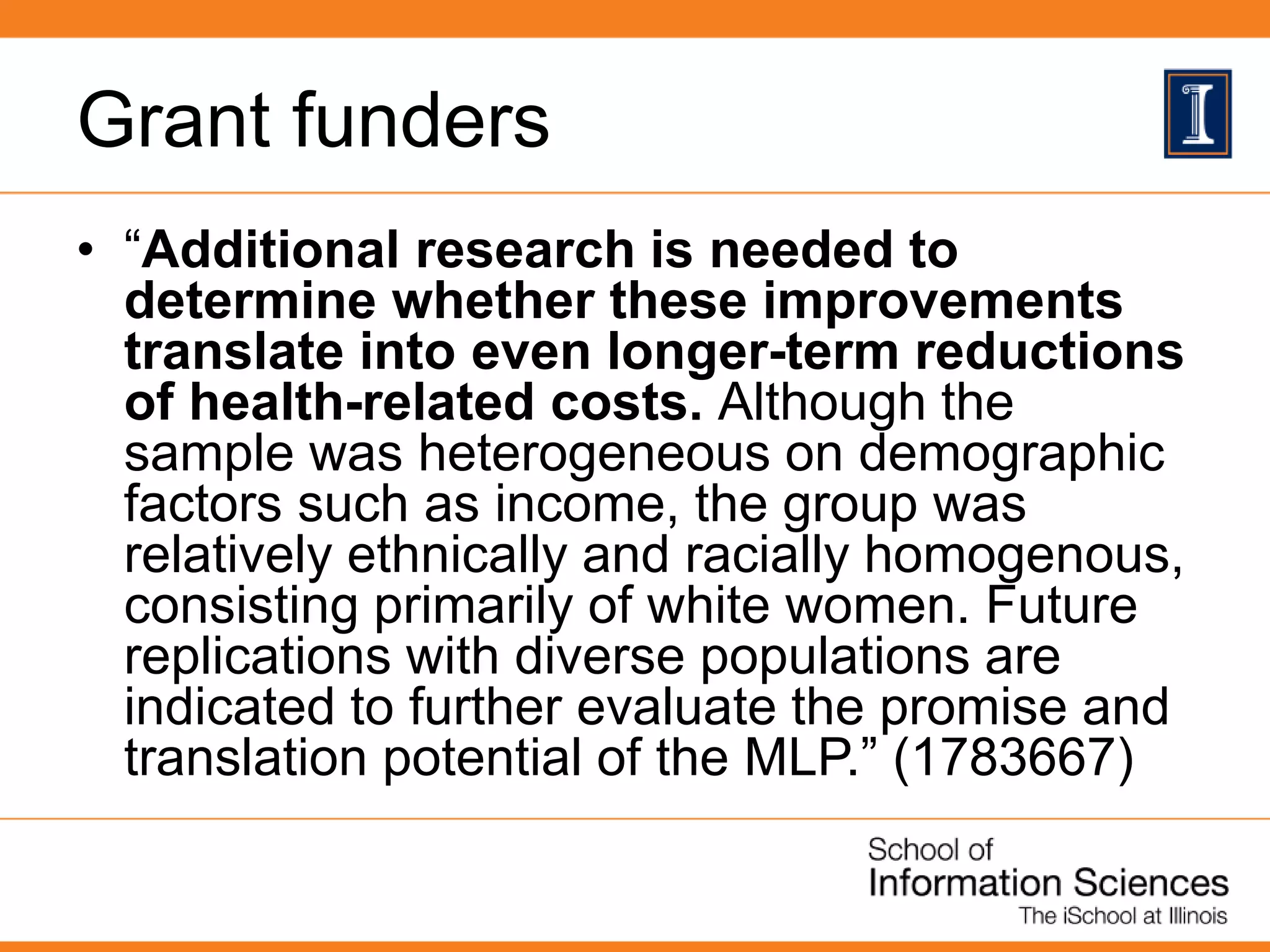 Grant funders
• “Additional research is needed to
determine whether these improvements
translate into even longer-term reductions
of health-related costs. Although the
sample was heterogeneous on demographic
factors such as income, the group was
relatively ethnically and racially homogenous,
consisting primarily of white women. Future
replications with diverse populations are
indicated to further evaluate the promise and
translation potential of the MLP.” (1783667)
 