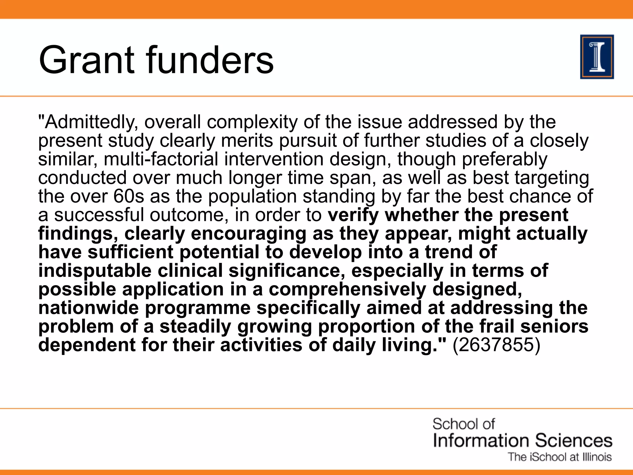 Grant funders
"Admittedly, overall complexity of the issue addressed by the
present study clearly merits pursuit of further studies of a closely
similar, multi-factorial intervention design, though preferably
conducted over much longer time span, as well as best targeting
the over 60s as the population standing by far the best chance of
a successful outcome, in order to verify whether the present
findings, clearly encouraging as they appear, might actually
have sufficient potential to develop into a trend of
indisputable clinical significance, especially in terms of
possible application in a comprehensively designed,
nationwide programme specifically aimed at addressing the
problem of a steadily growing proportion of the frail seniors
dependent for their activities of daily living." (2637855)
 