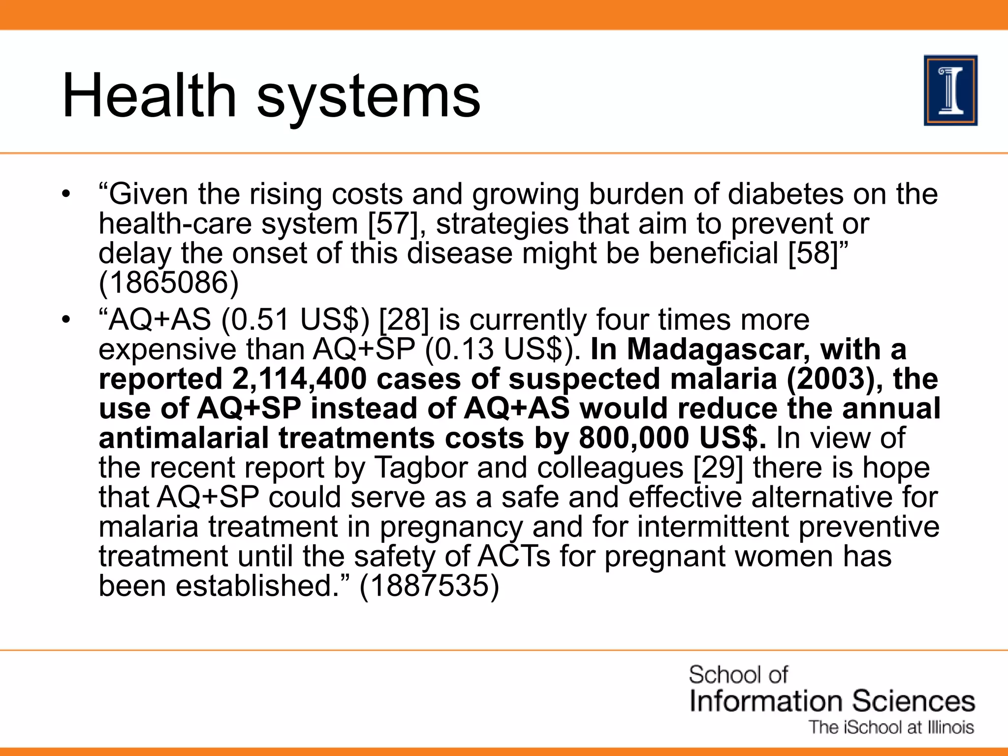 Health systems
• “Given the rising costs and growing burden of diabetes on the
health-care system [57], strategies that aim to prevent or
delay the onset of this disease might be beneficial [58]”
(1865086)
• “AQ+AS (0.51 US$) [28] is currently four times more
expensive than AQ+SP (0.13 US$). In Madagascar, with a
reported 2,114,400 cases of suspected malaria (2003), the
use of AQ+SP instead of AQ+AS would reduce the annual
antimalarial treatments costs by 800,000 US$. In view of
the recent report by Tagbor and colleagues [29] there is hope
that AQ+SP could serve as a safe and effective alternative for
malaria treatment in pregnancy and for intermittent preventive
treatment until the safety of ACTs for pregnant women has
been established.” (1887535)
 
