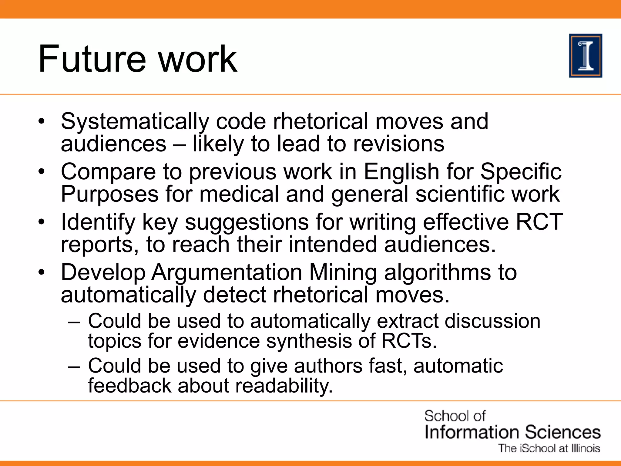 Future work
• Systematically code rhetorical moves and
audiences – likely to lead to revisions
• Compare to previous work in English for Specific
Purposes for medical and general scientific work
• Identify key suggestions for writing effective RCT
reports, to reach their intended audiences.
• Develop Argumentation Mining algorithms to
automatically detect rhetorical moves.
– Could be used to automatically extract discussion
topics for evidence synthesis of RCTs.
– Could be used to give authors fast, automatic
feedback about readability.
 