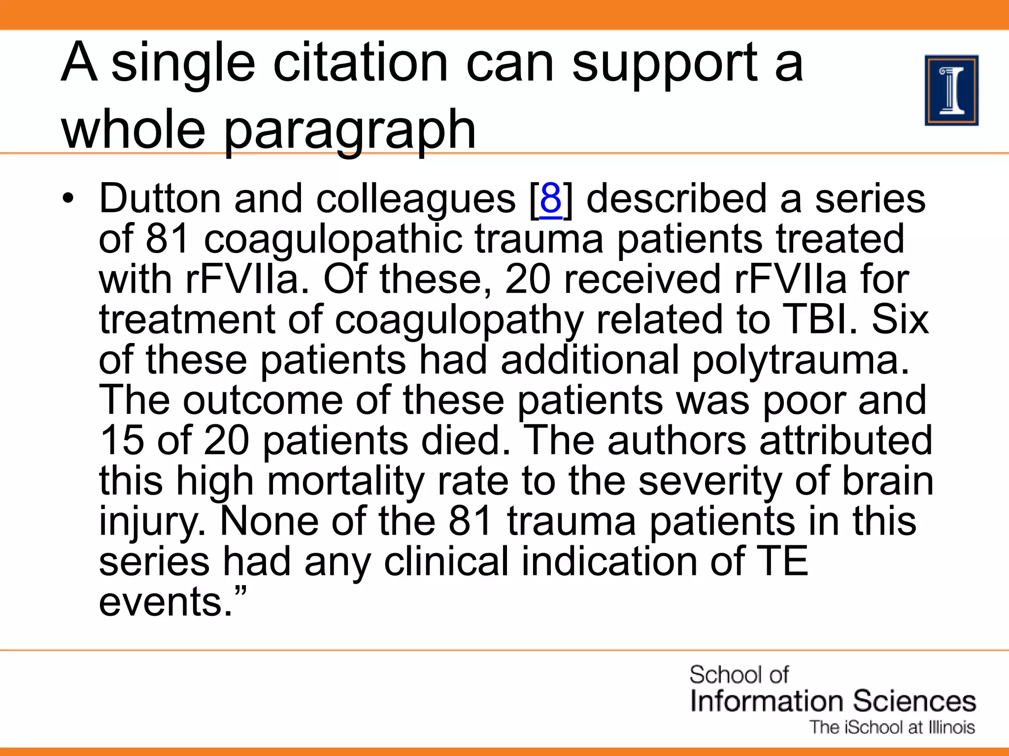 A single citation can support a
whole paragraph
• Dutton and colleagues [8] described a series
of 81 coagulopathic trauma patients treated
with rFVIIa. Of these, 20 received rFVIIa for
treatment of coagulopathy related to TBI. Six
of these patients had additional polytrauma.
The outcome of these patients was poor and
15 of 20 patients died. The authors attributed
this high mortality rate to the severity of brain
injury. None of the 81 trauma patients in this
series had any clinical indication of TE
events.”
 