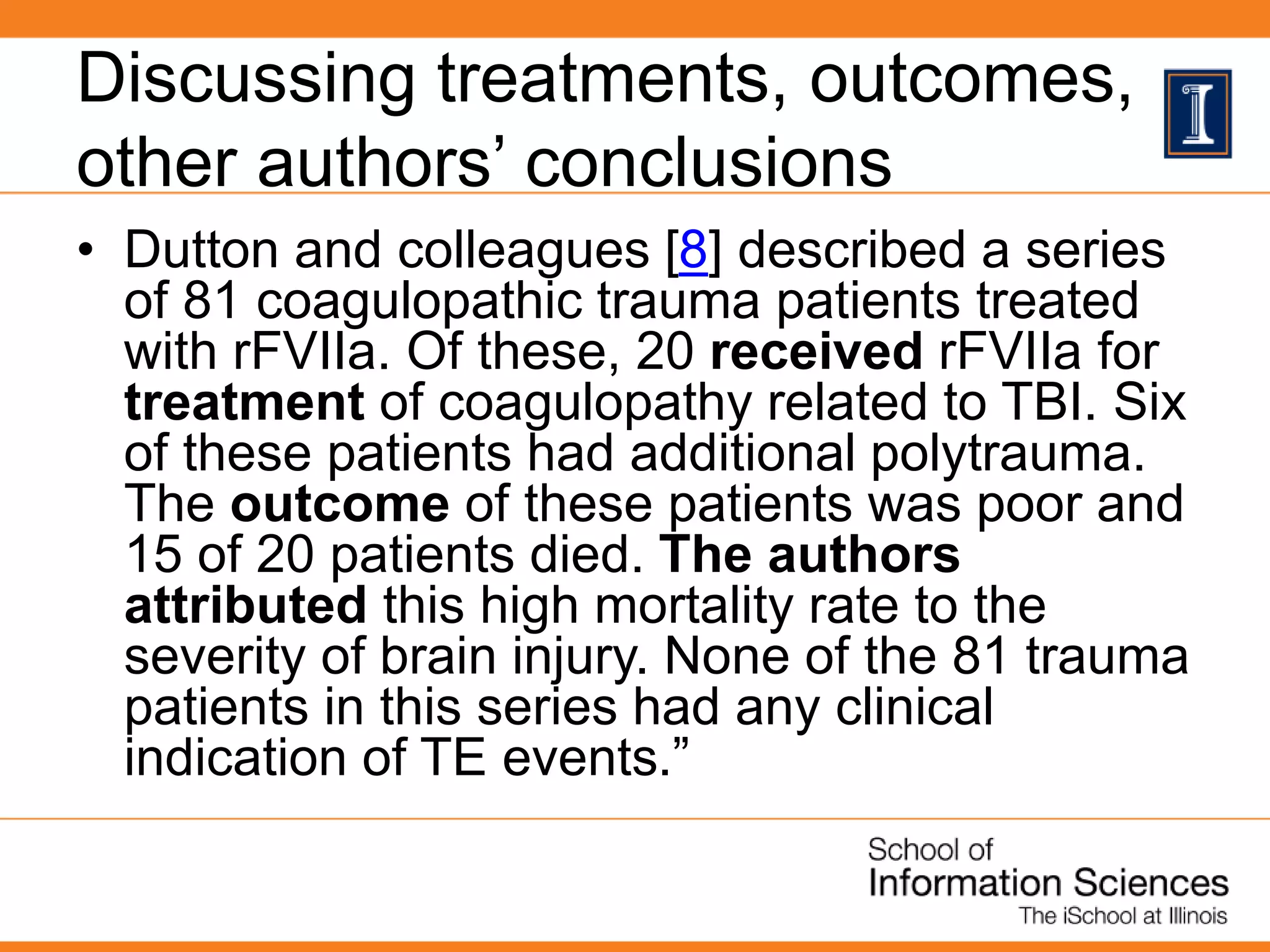 Discussing treatments, outcomes,
other authors’ conclusions
• Dutton and colleagues [8] described a series
of 81 coagulopathic trauma patients treated
with rFVIIa. Of these, 20 received rFVIIa for
treatment of coagulopathy related to TBI. Six
of these patients had additional polytrauma.
The outcome of these patients was poor and
15 of 20 patients died. The authors
attributed this high mortality rate to the
severity of brain injury. None of the 81 trauma
patients in this series had any clinical
indication of TE events.”
 