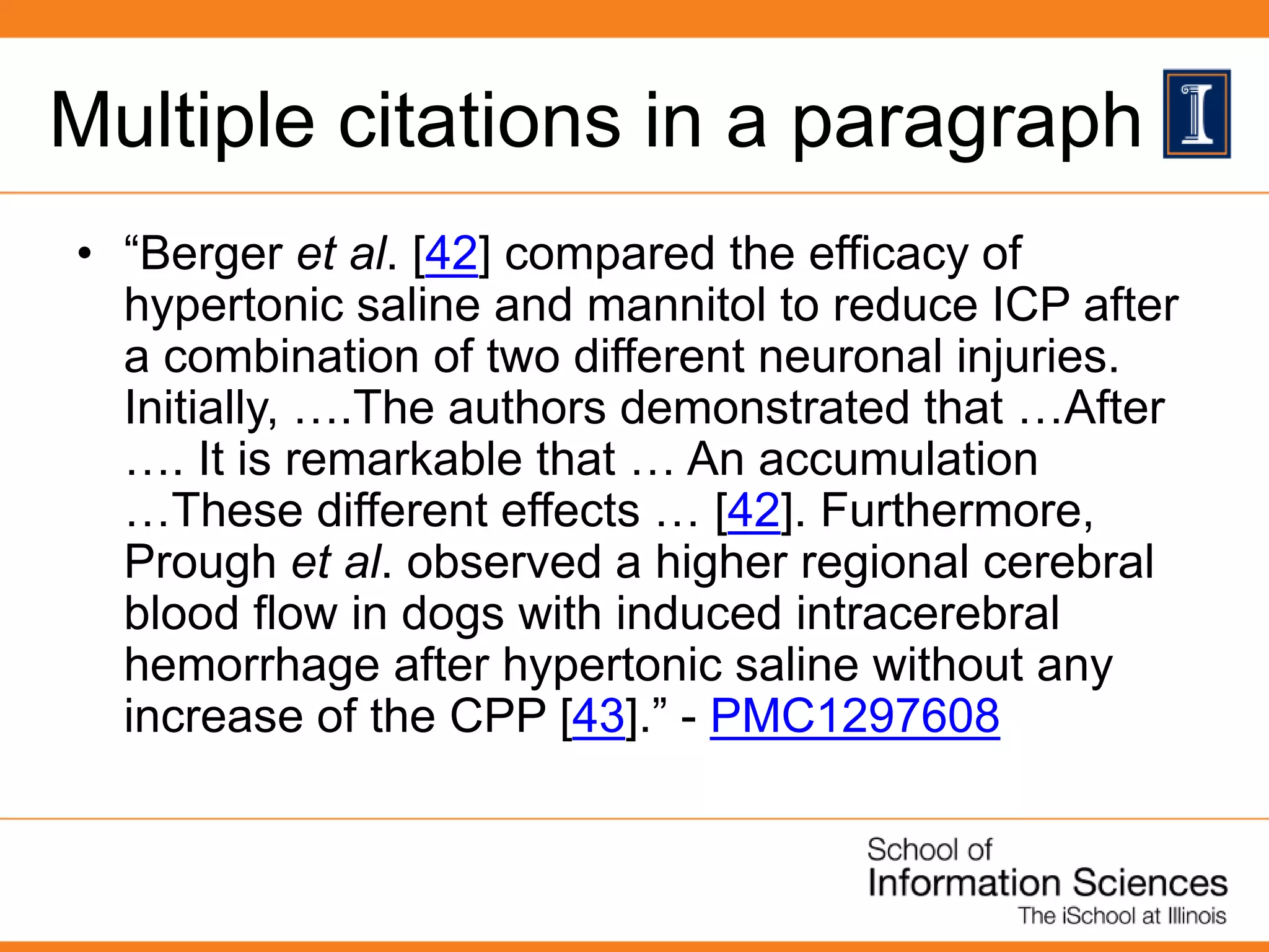 Multiple citations in a paragraph
• “Berger et al. [42] compared the efficacy of
hypertonic saline and mannitol to reduce ICP after
a combination of two different neuronal injuries.
Initially, ….The authors demonstrated that …After
…. It is remarkable that … An accumulation
…These different effects … [42]. Furthermore,
Prough et al. observed a higher regional cerebral
blood flow in dogs with induced intracerebral
hemorrhage after hypertonic saline without any
increase of the CPP [43].” - PMC1297608
 