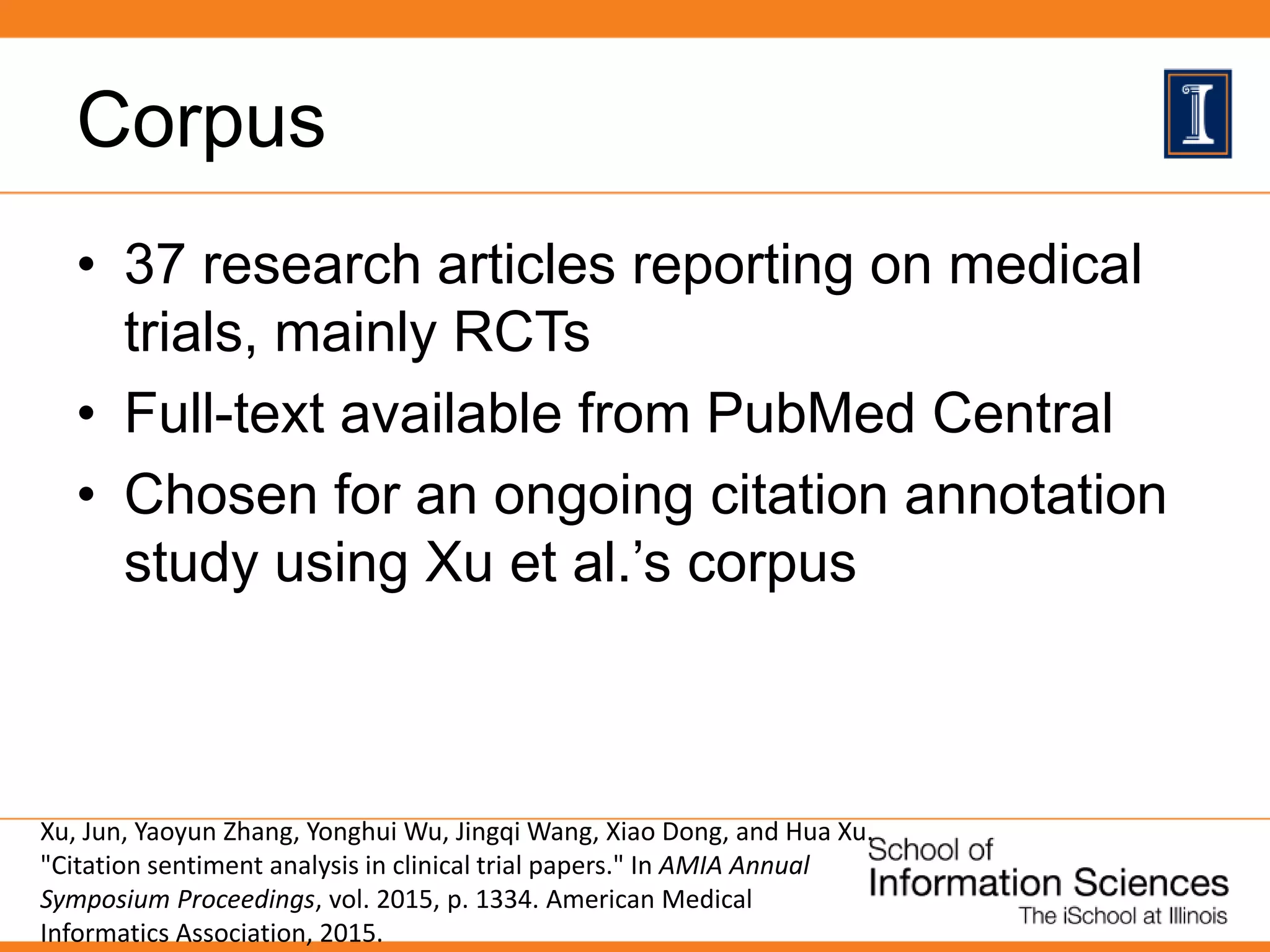 Corpus
• 37 research articles reporting on medical
trials, mainly RCTs
• Full-text available from PubMed Central
• Chosen for an ongoing citation annotation
study using Xu et al.’s corpus
Xu, Jun, Yaoyun Zhang, Yonghui Wu, Jingqi Wang, Xiao Dong, and Hua Xu.
"Citation sentiment analysis in clinical trial papers." In AMIA Annual
Symposium Proceedings, vol. 2015, p. 1334. American Medical
Informatics Association, 2015.
 