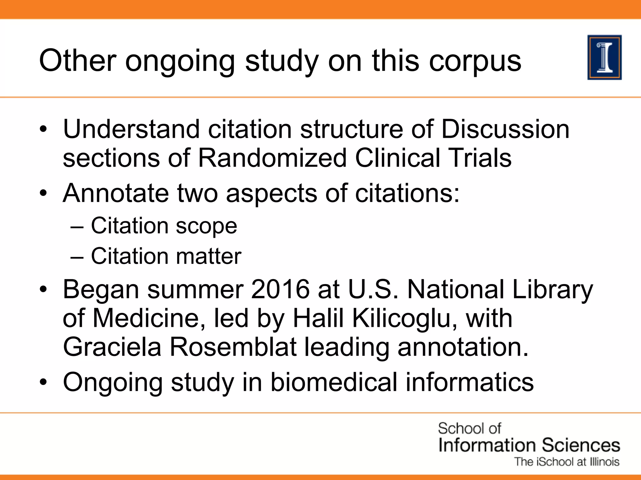 Other ongoing study on this corpus
• Understand citation structure of Discussion
sections of Randomized Clinical Trials
• Annotate two aspects of citations:
– Citation scope
– Citation matter
• Began summer 2016 at U.S. National Library
of Medicine, led by Halil Kilicoglu, with
Graciela Rosemblat leading annotation.
• Ongoing study in biomedical informatics
 