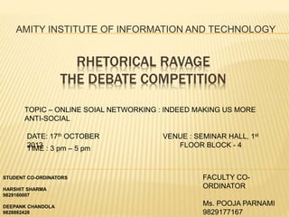 RHETORICAL RAVAGE
THE DEBATE COMPETITION
AMITY INSTITUTE OF INFORMATION AND TECHNOLOGY
TOPIC – ONLINE SOIAL NETWORKING : INDEED MAKING US MORE
ANTI-SOCIAL
DATE: 17th OCTOBER
2013
VENUE : SEMINAR HALL, 1st
FLOOR BLOCK - 4TIME : 3 pm – 5 pm
STUDENT CO-ORDINATORS
HARSHIT SHARMA
9829160007
DEEPANK CHANDOLA
9828882428
FACULTY CO-
ORDINATOR
Ms. POOJA PARNAMI
9829177167
 