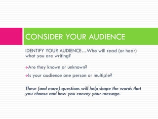 CONSIDER YOUR AUDIENCE
IDENTIFY YOUR AUDIENCE…Who will read (or hear)
what you are writing?

   Are they known or unknown?
   Is your audience one person or multiple?

These (and more) questions will help shape the words that
you choose and how you convey your message.
 