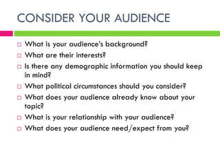 CONSIDER YOUR AUDIENCE
   What is your audience’s background?
   What are their interests?
   Is there any demographic information you should keep
    in mind?
   What political circumstances should you consider?
   What does your audience already know about your
    topic?
   What is your relationship with your audience?
   What does your audience need/expect from you?
 