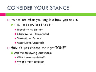 CONSIDER YOUR STANCE
   It’s not just what you say, but how you say it.
     TONE    = HOW YOU SAY IT
       Thoughtful vs. Defiant
       Objective vs. Opinionated
       Sarcastic vs. Serious
       Assertive vs. Uncertain

   How do you choose the right TONE?
     Ask   the following questions:
       Who is your audience?
       What is your purpose?
 