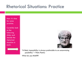 Rhetorical Situations: Practice

Now it’s time
for some
practice.

Carefully look
at the
following
slides and
decide the
rhetorical
situation in
each.

                 “A likely impossibility is always preferable to an unconvincing
                     possibility.” – Plato Poetics
                 What do you think???
 