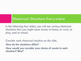 Rhetorical Situations Everywhere
In the following four slides, you will see various rhetorical
situations that you might come across at home, at work, at
play, and at school.

Consider each rhetorical situation on the slide.
•How do the situations differ?
•How would you consider your choice of words in each
situation? Why?
 