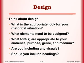 14 of 3 Chapter 1: PurposePart 1: Rhetorical Situations
Design
• Think about design
• What is the appropriate look for your
rhetorical situation?
• What elements need to be designed?
• What font(s) are appropriate to your
audience, purpose, genre, and medium?
• Are you including any visuals?
• Should you include headings?
 