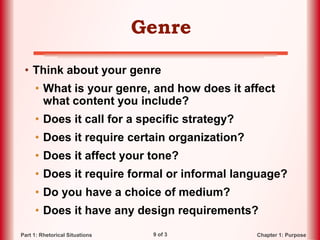 9 of 3 Chapter 1: PurposePart 1: Rhetorical Situations
Genre
• Think about your genre
• What is your genre, and how does it affect
what content you include?
• Does it call for a specific strategy?
• Does it require certain organization?
• Does it affect your tone?
• Does it require formal or informal language?
• Do you have a choice of medium?
• Does it have any design requirements?
 