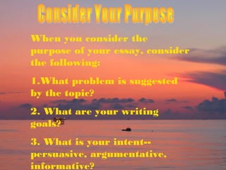 When you consider the
purpose of your essay, consider
the following:
1.What problem is suggested
by the topic?
2. What are your writing
goals?
3. What is your intent-persuasive, argumentative,
informative?

 