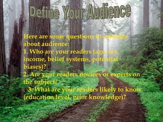 Here are some questions to consider
about audience:
1. Who are your readers (age, sex,
income, belief systems, potential
biases)?
2. Are your readers novices or experts on
the subject?
3. What are your readers likely to know
(education level, prior knowledge)?

 
