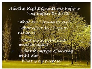 Ask the Right Questions Before
You Begin to Write
•What am I trying to say?
•What effect do I hope to
achieve?
•What main point do I
want to make?
•What form/type of writing
will I use?
•What is my purpose?

 