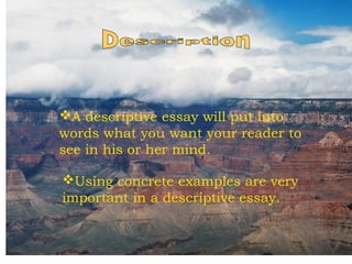 A descriptive essay will put into
words what you want your reader to
see in his or her mind.
Using concrete examples are very
important in a descriptive essay.

 