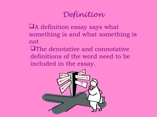 Definition
A definition essay says what
something is and what something is
not
The denotative and connotative
definitions of the word need to be
included in the essay.

 