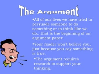 •All of our lives we have tried to
persuade someone to do
something or to think like we
do…that is the beginning of an
argument paper.
•Your reader won’t believe you,
just because you say something
is true.
•The argument requires
research to support your
thinking.

 