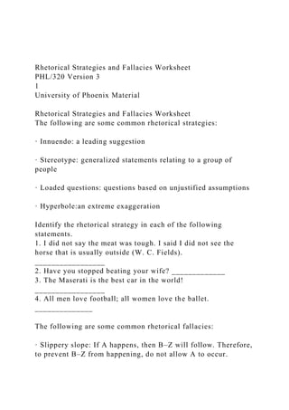 Rhetorical Strategies and Fallacies Worksheet
PHL/320 Version 3
1
University of Phoenix Material
Rhetorical Strategies and Fallacies Worksheet
The following are some common rhetorical strategies:
· Innuendo: a leading suggestion
· Stereotype: generalized statements relating to a group of
people
· Loaded questions: questions based on unjustified assumptions
· Hyperbole:an extreme exaggeration
Identify the rhetorical strategy in each of the following
statements.
1. I did not say the meat was tough. I said I did not see the
horse that is usually outside (W. C. Fields).
_________________
2. Have you stopped beating your wife? _____________
3. The Maserati is the best car in the world!
_________________
4. All men love football; all women love the ballet.
______________
The following are some common rhetorical fallacies:
· Slippery slope: If A happens, then B–Z will follow. Therefore,
to prevent B–Z from happening, do not allow A to occur.
 