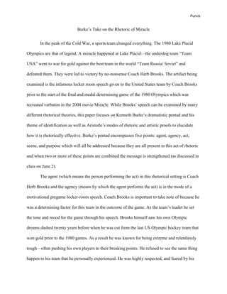 Purvis


                             Burke‟s Take on the Rhetoric of Miracle


       In the peak of the Cold War, a sports team changed everything. The 1980 Lake Placid

Olympics are that of legend. A miracle happened at Lake Placid—the underdog team “Team

USA” went to war for gold against the best team in the world “Team Russia/ Soviet” and

defeated them. They were led to victory by no-nonsense Coach Herb Brooks. The artifact being

examined is the infamous locker room speech given to the United States team by Coach Brooks

prior to the start of the final and medal determining game of the 1980 Olympics which was

recreated verbatim in the 2004 movie Miracle. While Brooks‟ speech can be examined by many

different rhetorical theories, this paper focuses on Kenneth Burke‟s dramatistic pentad and his

theme of identification as well as Aristotle‟s modes of rhetoric and artistic proofs to elucidate

how it is rhetorically effective. Burke‟s pentad encompasses five points: agent, agency, act,

scene, and purpose which will all be addressed because they are all present in this act of rhetoric

and when two or more of these points are combined the message is strengthened (as discussed in

class on June 2).

       The agent (which means the person performing the act) in this rhetorical setting is Coach

Herb Brooks and the agency (means by which the agent performs the act) is in the mode of a

motivational pregame locker-room speech. Coach Brooks is important to take note of because he

was a determining factor for this team in the outcome of the game. As the team‟s leader he set

the tone and mood for the game through his speech. Brooks himself saw his own Olympic

dreams dashed twenty years before when he was cut from the last US Olympic hockey team that

won gold prior to the 1980 games. As a result he was known for being extreme and relentlessly

tough—often pushing his own players to their breaking points. He refused to see the same thing

happen to his team that he personally experienced. He was highly respected, and feared by his
 