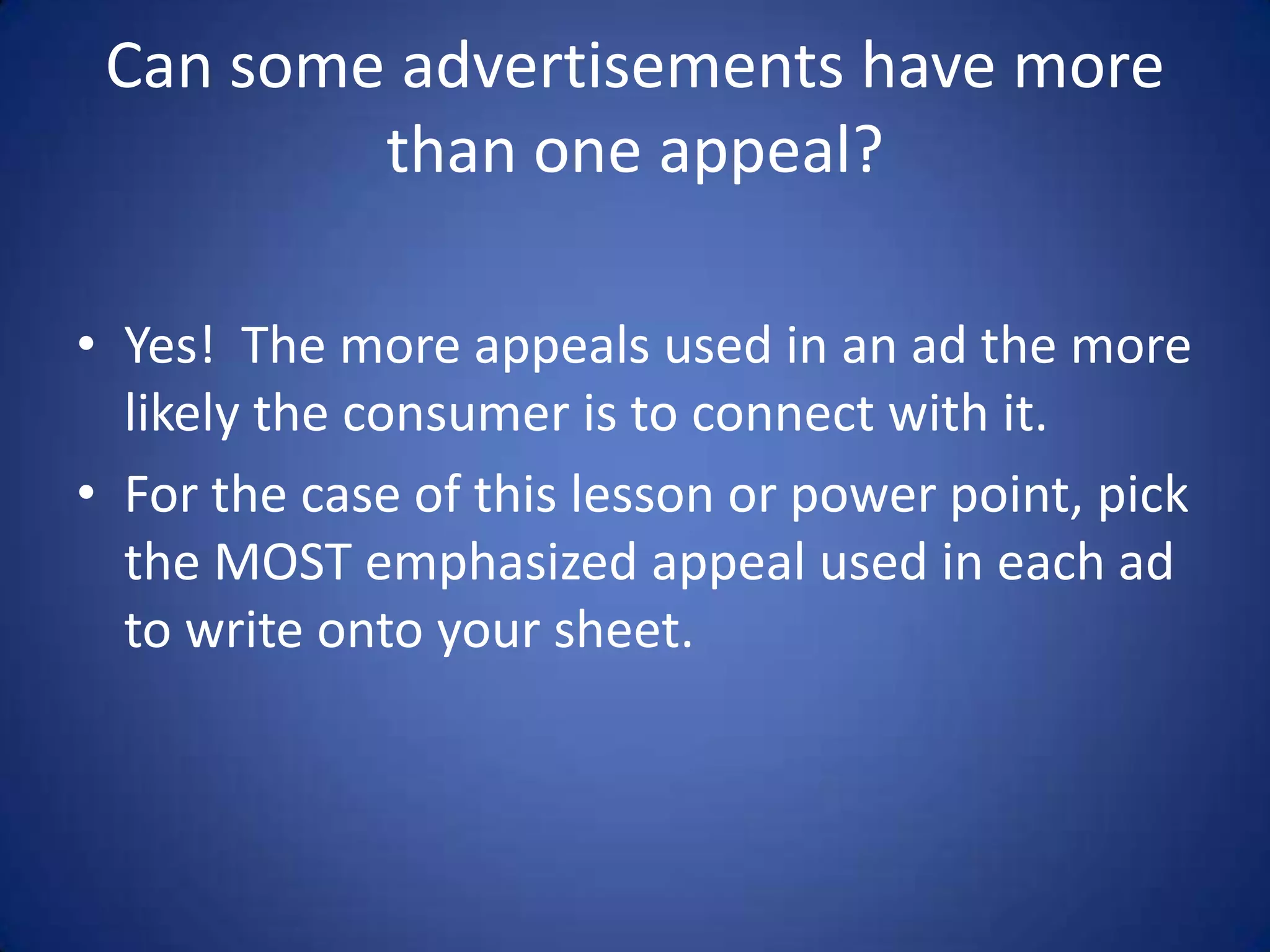 Can some advertisements have more
than one appeal?
• Yes! The more appeals used in an ad the more
likely the consumer is to connect with it.
• For the case of this lesson or power point, pick
the MOST emphasized appeal used in each ad
to write onto your sheet.
 