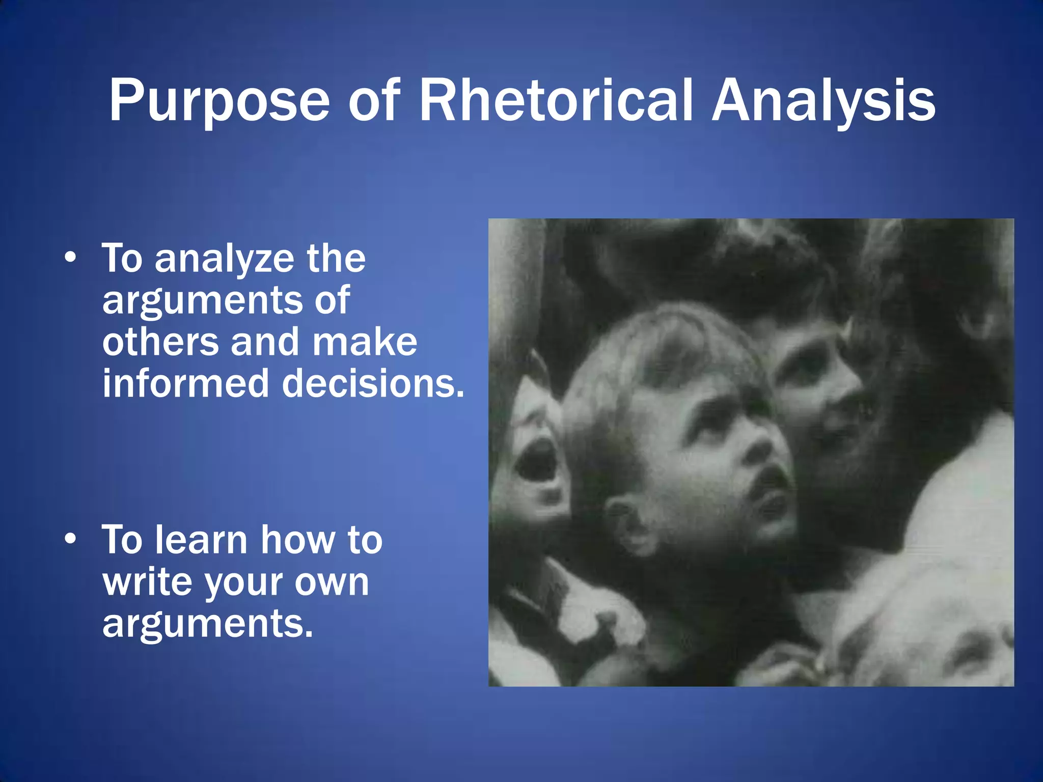 Purpose of Rhetorical Analysis
• To analyze the
arguments of
others and make
informed decisions.
• To learn how to
write your own
arguments.
 