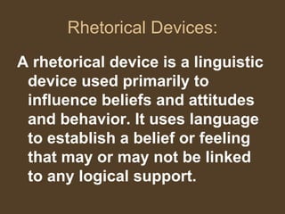 Rhetorical Devices:
A rhetorical device is a linguistic
device used primarily to
influence beliefs and attitudes
and behavior. It uses language
to establish a belief or feeling
that may or may not be linked
to any logical support.
 