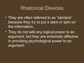 Rhetorical Devices
• They are often referred to as “slanters”
because they try to put a slant or spin on
the information.
• They do not add any logical power to an
argument, but they are extremely effective
in providing psychological power to an
argument.
 