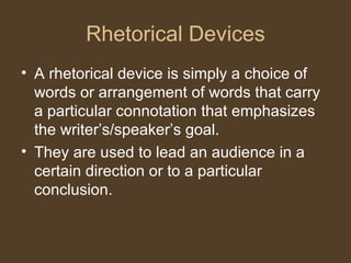 Rhetorical Devices
• A rhetorical device is simply a choice of
words or arrangement of words that carry
a particular connotation that emphasizes
the writer’s/speaker’s goal.
• They are used to lead an audience in a
certain direction or to a particular
conclusion.
 