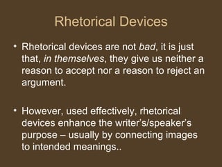 Rhetorical Devices
• Rhetorical devices are not bad, it is just
that, in themselves, they give us neither a
reason to accept nor a reason to reject an
argument.
• However, used effectively, rhetorical
devices enhance the writer’s/speaker’s
purpose – usually by connecting images
to intended meanings..
 
