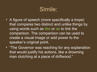 Simile:
• A figure of speech (more specifically a trope)
that compares two distinct and unlike things by
using words such as like or as to link the
comparison. The comparison can be used to
create a visual image or add power to the
speaker’s original point.
• “The Governor was reaching for any explanation
that would justify his actions, like a drowning
man clutching at a piece of driftwood.”
 