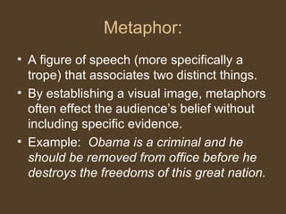 Metaphor:
• A figure of speech (more specifically a
trope) that associates two distinct things.
• By establishing a visual image, metaphors
often effect the audience’s belief without
including specific evidence.
• Example: Obama is a criminal and he
should be removed from office before he
destroys the freedoms of this great nation.
 