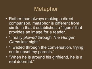 Metaphor
• Rather than always making a direct
comparison, metaphor is different from
simile in that it establishes a “figure” that
provides an image for a reader.
• “I really plowed through The Hunger
Game last night.”
• “I waded through the conversation, trying
not to upset my parents.”
• “When he is around his girlfriend, he is a
real doormat.”
 