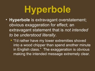 Hyperbole
• Hyperbole is extravagant overstatement;
obvious exaggeration for effect; an
extravagant statement that is not intended
to be understood literally.
 “I’d rather have my lower extremities shoved
into a wood chipper than spend another minute
in English class.” The exaggeration is obvious
making the intended message extremely clear.
 