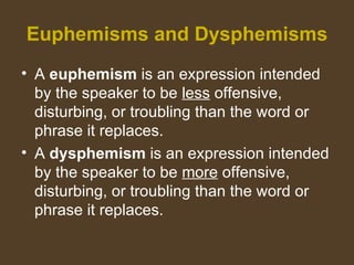 Euphemisms and Dysphemisms
• A euphemism is an expression intended
by the speaker to be less offensive,
disturbing, or troubling than the word or
phrase it replaces.
• A dysphemism is an expression intended
by the speaker to be more offensive,
disturbing, or troubling than the word or
phrase it replaces.
 