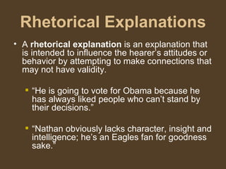 Rhetorical Explanations
• A rhetorical explanation is an explanation that
is intended to influence the hearer’s attitudes or
behavior by attempting to make connections that
may not have validity.
 “He is going to vote for Obama because he
has always liked people who can’t stand by
their decisions.”
 “Nathan obviously lacks character, insight and
intelligence; he’s an Eagles fan for goodness
sake.”
 