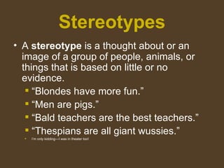 Stereotypes
• A stereotype is a thought about or an
image of a group of people, animals, or
things that is based on little or no
evidence.
 “Blondes have more fun.”
 “Men are pigs.”
 “Bald teachers are the best teachers.”
 “Thespians are all giant wussies.”
 I’m only kidding—I was in theater too!
 