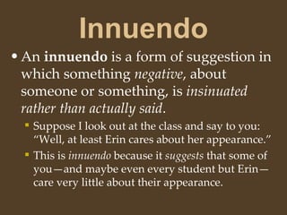 Innuendo
•An innuendo is a form of suggestion in
which something negative, about
someone or something, is insinuated
rather than actually said.
 Suppose I look out at the class and say to you:
“Well, at least Erin cares about her appearance.”
 This is innuendo because it suggests that some of
you—and maybe even every student but Erin—
care very little about their appearance.
 