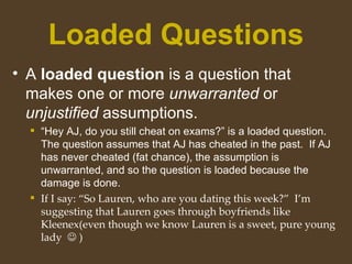 Loaded Questions
• A loaded question is a question that
makes one or more unwarranted or
unjustified assumptions.
 “Hey AJ, do you still cheat on exams?” is a loaded question.
The question assumes that AJ has cheated in the past. If AJ
has never cheated (fat chance), the assumption is
unwarranted, and so the question is loaded because the
damage is done.
 If I say: “So Lauren, who are you dating this week?” I’m
suggesting that Lauren goes through boyfriends like
Kleenex(even though we know Lauren is a sweet, pure young
lady  )
 