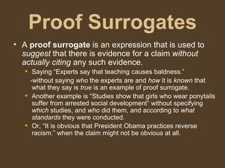 Proof Surrogates
• A proof surrogate is an expression that is used to
suggest that there is evidence for a claim without
actually citing any such evidence.
 Saying “Experts say that teaching causes baldness.”
-without saying who the experts are and how it is known that
what they say is true is an example of proof surrogate.
 Another example is “Studies show that girls who wear ponytails
suffer from arrested social development” without specifying
which studies, and who did them, and according to what
standards they were conducted.
 Or, “It is obvious that President Obama practices reverse
racism.” when the claim might not be obvious at all.
 