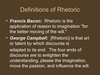 Definitions of Rhetoric
• Francis Bacon: Rhetoric is the
application of reason to imagination "for
the better moving of the will."
• George Campbell: [Rhetoric] is that art
or talent by which discourse is
adapted to its end. The four ends of
discourse are to enlighten the
understanding, please the imagination,
move the passion, and influence the will.
 